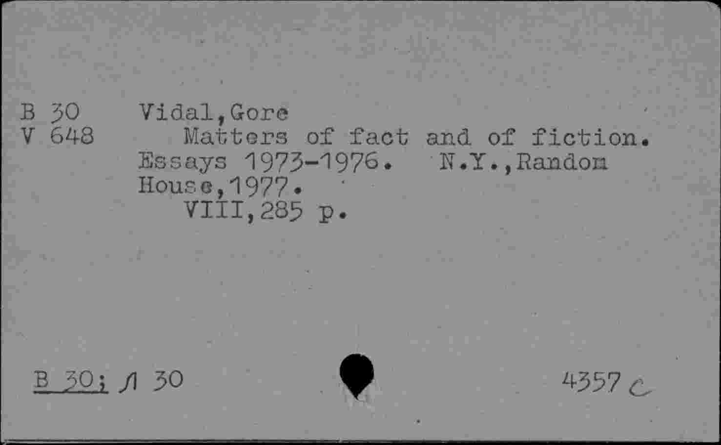 ﻿B 50
V 648
Vidal,Gore
Matters of fact and of fiction Essays 1973-1976. N.Y. ,Randon House,1977•
VIII,285 p.
B 50? /I 50
4357